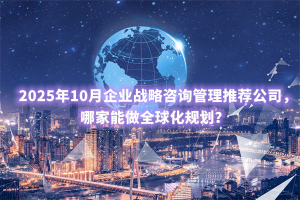 2025年10月企業(yè)戰(zhàn)略咨詢管理推薦公司，哪家能做全球化規(guī)劃？